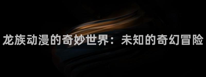 羞羞漫画网站入囗：龙族动漫的奇妙世界：未知的奇幻冒险